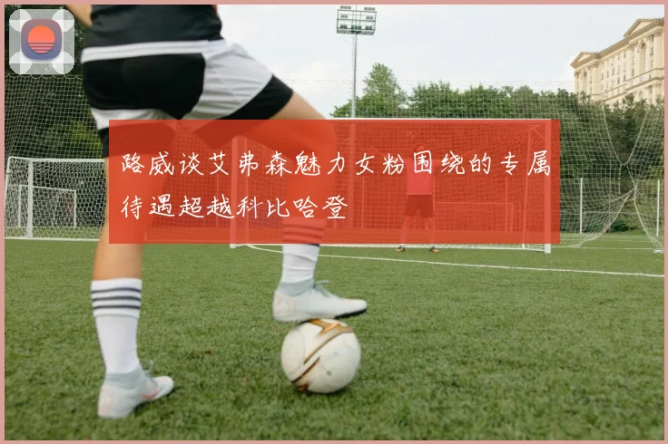 路威谈艾弗森魅力女粉围绕的专属待遇超越科比哈登