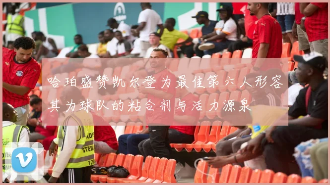 哈珀盛赞凯尔登为最佳第六人形容其为球队的粘合剂与活力源泉
