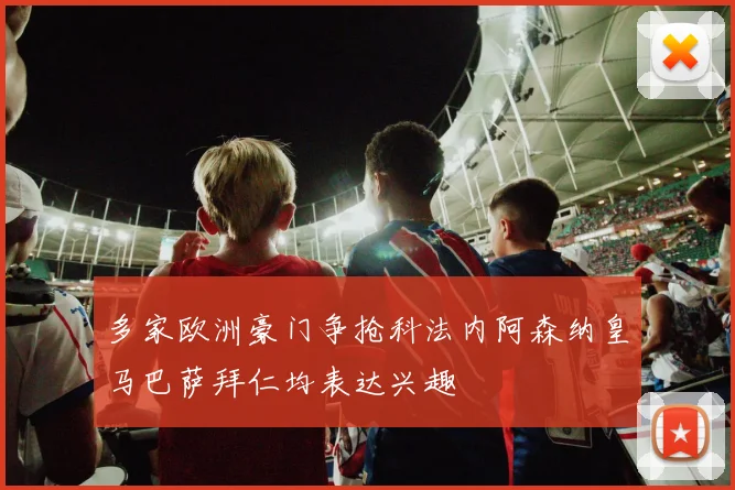 多家欧洲豪门争抢科法内阿森纳皇马巴萨拜仁均表达兴趣