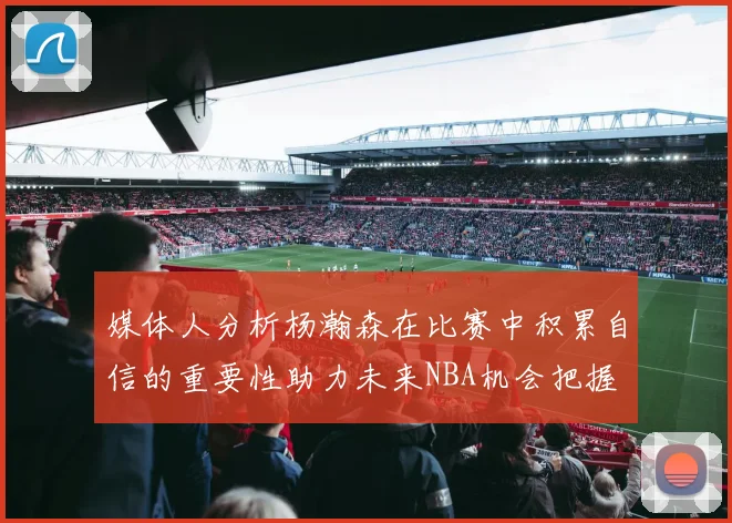 媒体人分析杨瀚森在比赛中积累自信的重要性助力未来NBA机会把握